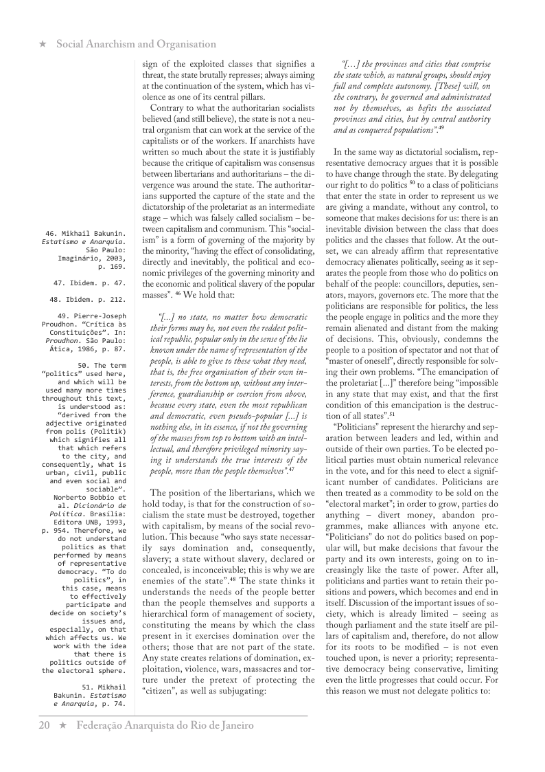 * Social Anarchism and Organisation  46. Mikhail Bakunin. Estatisno ¢ Anarquia. S0 Paulo Imagindrio, 2003,  b 160!  7. Ihiden. p. 47. 5. Toiden. p. 212.  49. pierre-oseph Proudhan. “Critica 43 Constituicbes. Tn: proudnon, S30 Paulo: Atica, 1986, p. 87.  S0. The tern “politics” used here, and which will be used many more tines throughout this text, i< understood a5 “derived from the adjective originated Fron polis (Palitik) which signifies all ‘that which refers  to the city, and consequently, what is urban, civil, public nd ven social and Sociable”.  Norberto Bobbio et a1. Diciondrio de Politico. frasilia Editora s, 1993,  b 954. Therefore, we do natunderstand politics as that perforned by neans of representative desocracy. “To do politics”, in  this case, neans  o effectively participate and decide on society’s Sesues and, especially, on that which affects us. We ork with the idea that there is politics outside of the electoral sphere.  51, Miknail Bakunin. Estatisno & anarauia, 5. 74.  sign of the exploited classes that signifies a threat, the state brutally represses; always aiming at the continuation of the system, which has vi- olence as one of its central pillars.  Contrary to what the authoritarian socialists believed (and sl believe), he stae s not a neu- tral organism that can work at the service of the capitaliss or of the workers. If anarchists have written so much about the state it is justifiably because the critique of capitalism was consensus between libertarians and authoritarians ~ the di- vergence was around the state. The authoritar- ians supported the capture of the state and the dictatorship of the proletariat as an intermediate stage ~ which was falsely called socialism — be- tween capitalism and communism, This “social- ism” is a form of governing of the majority by the minoriy, *having the effect of consolidating, directly and inevitably, the political and eco- nomic privileges of the governing minority and the economic and political slavry of the popular masses”.  We hold that  ] no state, no matter how demacratic their forms may be, not even the rediest polit- ical republic, popular anly in the sense of the ie lnowon under the name of representation of the peaple,is able o give to these what they need, that is, the free organisation o their own in- terests, from the btton up, ithout any inter- ference, guardianship or coercion from above, because every state, cven the most republican and democratic, even pseudo-pepular [..] is nathing el in s esence,if not the governing of the masses from top to ottom with an intel- Lectual, and therefore privileged mincrity say- ing it understands the true interests of the peaple, more than the peaple themselves”  The position of the libertarians, which we hold today, is that for the construction of so- cialism the state must be destroyed, together with capitalism, by means of the social revo- lution. This because “who says state necessar- ily says domination and, consequenty, slavery; a state without slavery, declared or concealed, is inconceivable; this is why we are enemies of the state’.# The state thinks it understands the needs of the people better than the people themselves and supports a hierarchical form of management of society, constituting the means by which the class present in it exercises domination over the others; those that are not part of the state. Any state creates relations of domination, ex- ploitation, violence, wars, massacres and tor- ture under the pretext of protecting the “citizen”, as well as subjugating;  20 *  Federagio Anarquista do Rio de Janeiro  [...] the provinces and cities that comprise the state which,as natural groups, should enjoy full and complete autanomy. [These] will, on the contrary, be governed and administrated not by themselves, as befts the associated provinces and cites, but by central authority ‘and as conguered populations”*  In the same way as dictatorial socialism, rep- resentative democracy argues that it is possible t0 have change through the state. By delegating our ight to do polities  to a class of politicians that enter the state in order to represent us we are giving a mandate, without any control, to someone that makes decisions for us: there is an inevitable division between the class that does politics and the classes that follow. At the out- set, we can already affirm that representative democracy alienates politically, seeing as it sep- arates the people from those who do politics on behalf of the people: councillors, deputies, sen- ators, mayors, governors . The more that the politicians are responsible for politics, the less the people engage in politics and the more they remain alienated and distant from the making of decisions. This, obviously, condemns the people to a position of spectator and not that of “master of oneself,direetly responsible for solv- ing their own problems. “The emancipation of the proletariat [..]”therefore being “impossible in any state that may exist, and that the first condition of this emancipation is the destruc- tion of allstat  “Politicians” represent the hierarchy and sep- aration between leaders and led, within and outside of their own parties. To be elected po- litical parties must obtain numerical relevan in the vote, and for this need to elect a signif icant number of candidates. Politicians are then treated as a commodity to be sold on the “electoral market”; in order to grow, parties do anything — divert money, abandon pro- grammes, make alliances with anyone etc. “Politicians” do not o politics based on pop- ula will, but make decisions that favour the party and its own interests, going on to in- creasingly like the taste of power. After all, politicians and parties want to retain their po- sitions and powers, which becomes and end in itself. Discussion of the important issues of so- ciety, which is already limited ~ seeing as though parliament and the state itself are pil- lars of capitalism and, therefore, do not allow for its roots to be modified — is not even touched upon, is never a priority; representa- tive democracy being conservative, limiting even the lttle progresses that could oceur. For this reason we must not delegate polites to:  